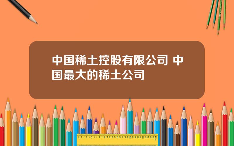 中国稀土控股有限公司 中国最大的稀土公司